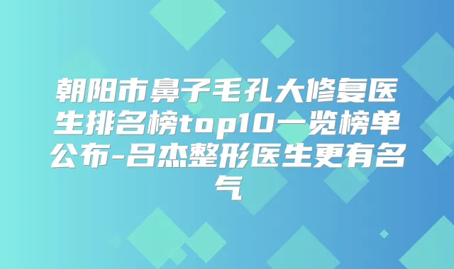 朝阳市鼻子毛孔大修复医生排名榜top10一览榜单公布-吕杰整形医生更有名气