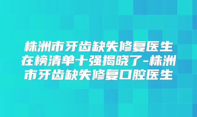 株洲市牙齿缺失修复医生在榜清单十强揭晓了-株洲市牙齿缺失修复口腔医生