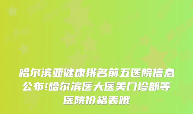 哈尔滨亚健康排名前五医院信息公布!哈尔滨医大医美门诊部等医院价格表哦