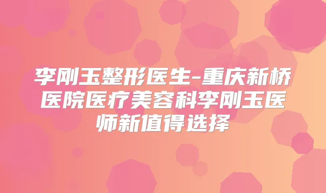 李刚玉整形医生-重庆新桥医院医疗美容科李刚玉医师新值得选择