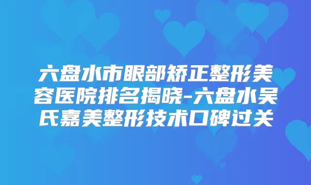 六盘水市眼部矫正整形美容医院排名揭晓-六盘水吴氏嘉美整形技术口碑过关