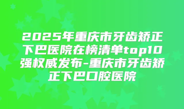 2025年重庆市牙齿矫正下巴医院在榜清单top10强发布-重庆市牙齿矫正下巴口腔医院
