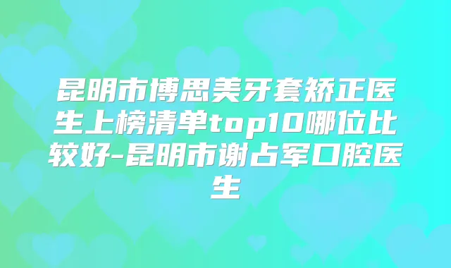 昆明市博思美牙套矫正医生上榜清单top10哪位比较好-昆明市谢占军口腔医生