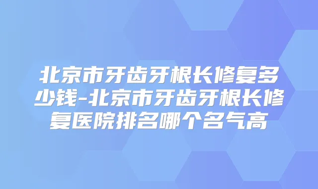 北京市牙齿牙根长修复多少钱-北京市牙齿牙根长修复医院排名哪个名气高