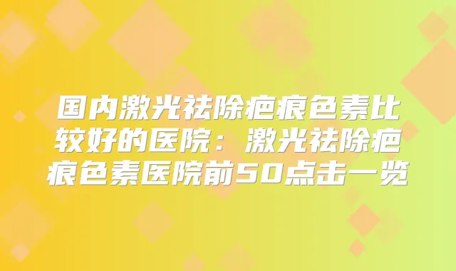 国内激光祛除疤痕色素比较好的医院:激光祛除疤痕色素医院前50点击一览