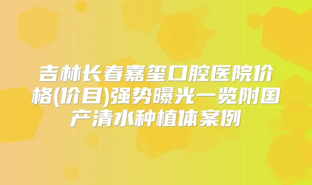 吉林长春嘉玺口腔医院价格(价目)强势曝光一览附国产清水种植体案例