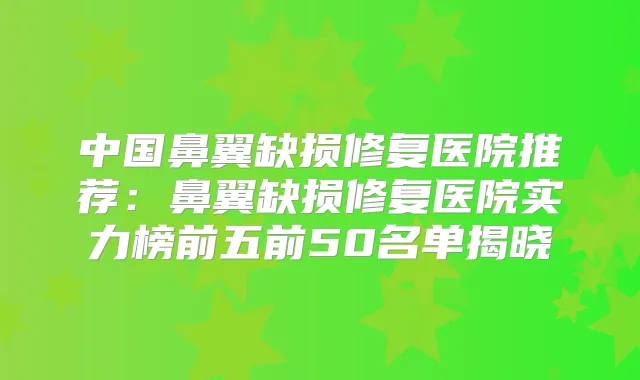 中国鼻翼缺损修复医院推荐:鼻翼缺损修复医院实力榜前五前50名单揭晓