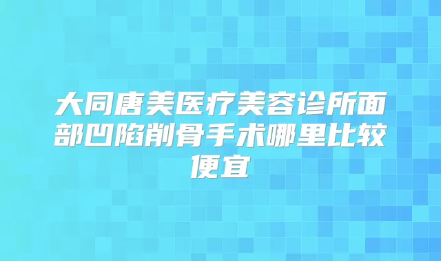 大同唐美医疗美容诊所面部凹陷削骨手术哪里比较便宜