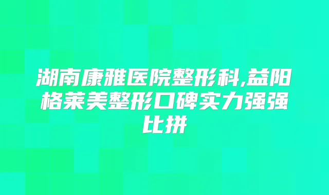 湖南康雅医院整形科,益阳格莱美整形口碑实力强强比拼