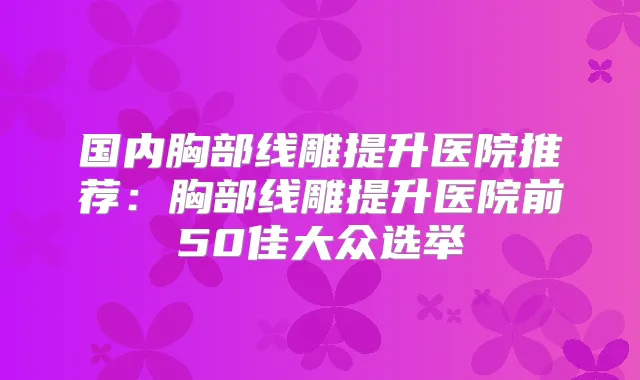 国内胸部线雕提升医院推荐:胸部线雕提升医院前50佳大众选举
