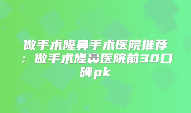 做手术隆鼻手术医院推荐:做手术隆鼻医院前30口碑pk