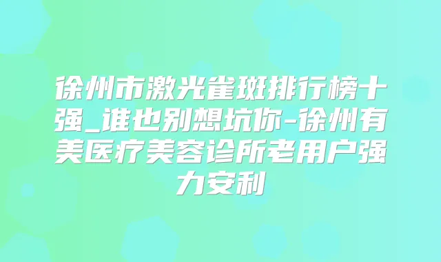 徐州市激光雀斑排行榜十强_谁也别想坑你-徐州有美医疗美容诊所老用户强力安利