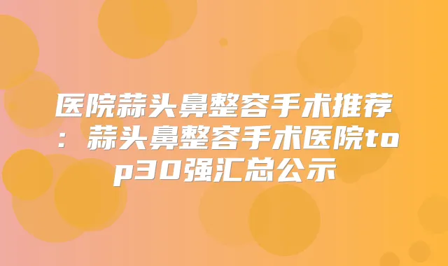 医院蒜头鼻整容手术推荐:蒜头鼻整容手术医院top30强汇总公示