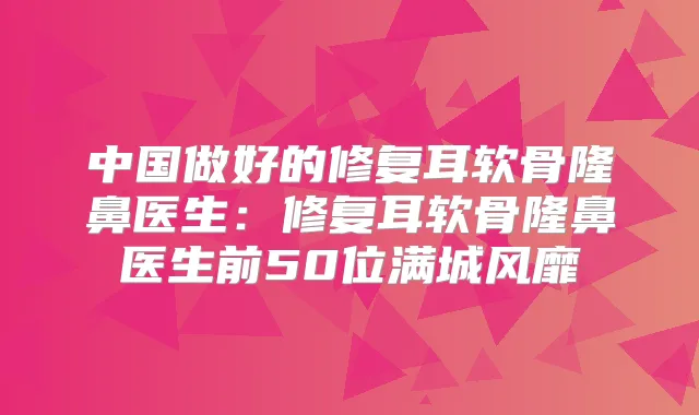 中国做好的修复耳软骨隆鼻医生:修复耳软骨隆鼻医生前50位满城风靡