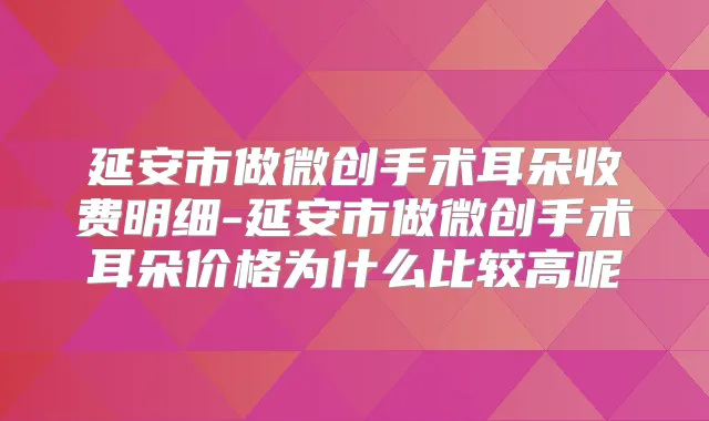 延安市做微创手术耳朵收费明细-延安市做微创手术耳朵价格为什么比较高呢