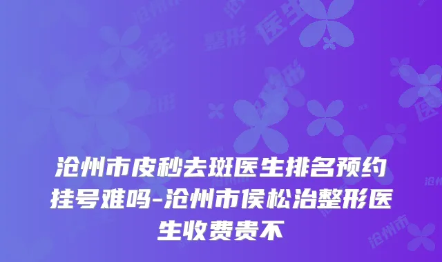 沧州市皮秒去斑医生排名预约挂号难吗-沧州市侯松治整形医生收费贵不