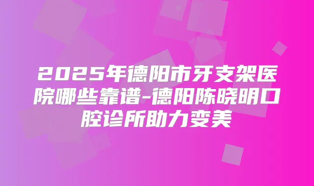 2025年德阳市牙支架医院哪些靠谱-德阳陈晓明口腔诊所助力变美