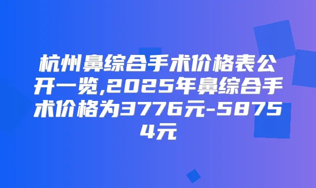 杭州鼻综合手术价格表公开一览,2025年鼻综合手术价格为3776元-58754元