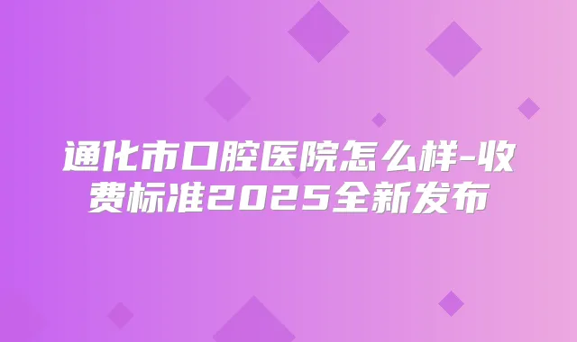 通化市口腔医院怎么样-收费标准2025全新发布