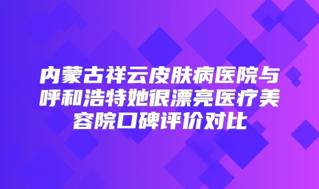 内蒙古祥云皮肤病医院与呼和浩特她很漂亮医疗美容院口碑评价对比