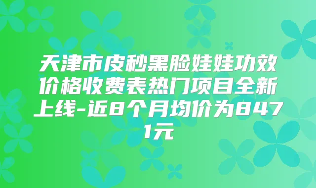 天津市皮秒黑脸娃娃功效价格收费表热门项目全新上线-近8个月均价为8471元