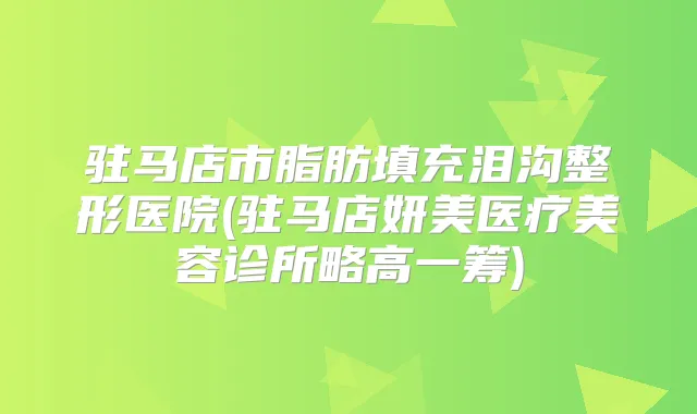 驻马店市脂肪填充泪沟整形医院(驻马店妍美医疗美容诊所略高一筹)