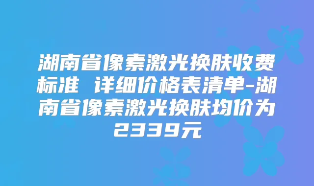 湖南省像素激光换肤收费标准 详细价格表清单-湖南省像素激光换肤均价为2339元