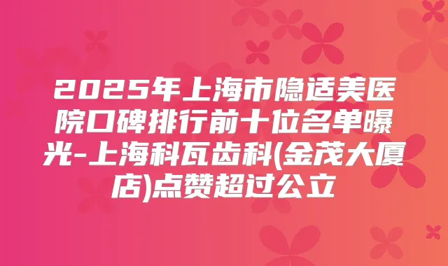 2025年上海市隐适美医院口碑排行前十位名单曝光-上海科瓦齿科(金茂大厦店)点赞超过公立