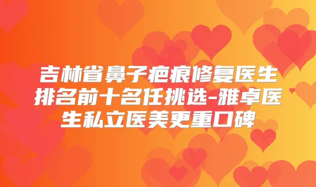 吉林省鼻子疤痕修复医生排名前十名任挑选-雅卓医生私立医美更重口碑