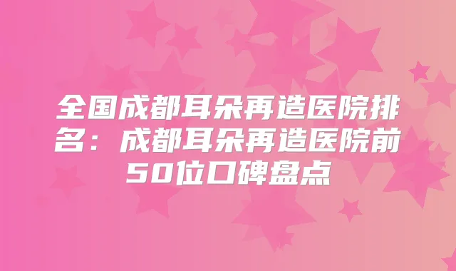 全国成都耳朵再造医院排名:成都耳朵再造医院前50位口碑盘点