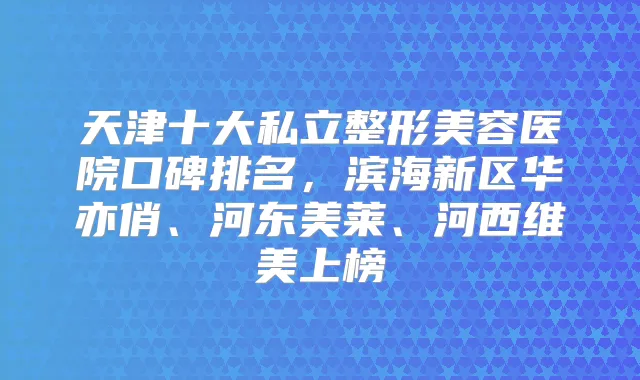 天津十大私立整形美容医院口碑排名,滨海新区华亦俏、河东美莱、河西维美上榜