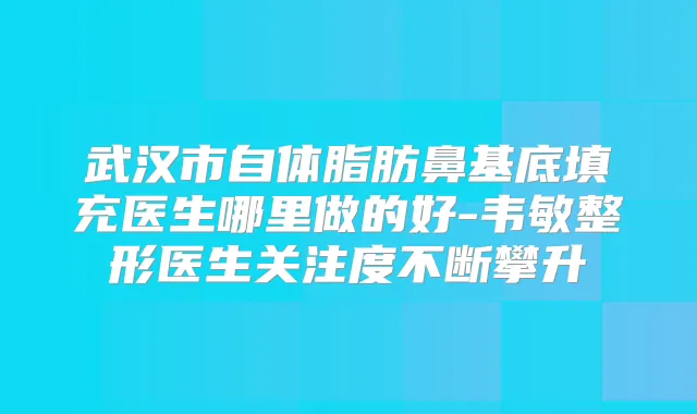 武汉市自体脂肪鼻基底填充医生哪里做的好-韦敏整形医生关注度不断攀升