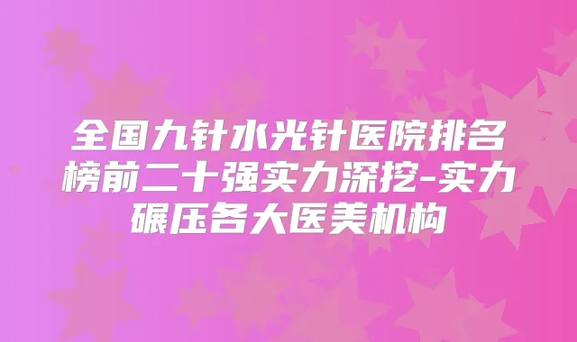 全国九针水光针医院排名榜前二十强实力深挖-实力碾压各大医美机构
