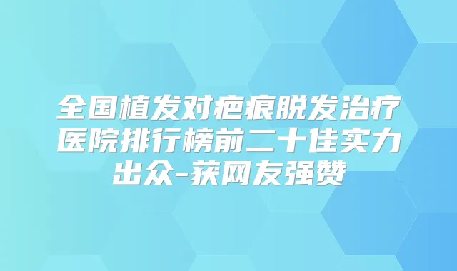 全国植发对疤痕脱发医院排行榜前二十佳实力出众-获网友强赞