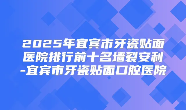 2025年宜宾市牙瓷贴面医院排行前十名墙裂安利-宜宾市牙瓷贴面口腔医院