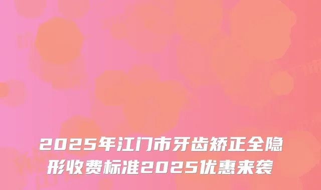 2025年江门市牙齿矫正全隐形收费标准2025优惠来袭