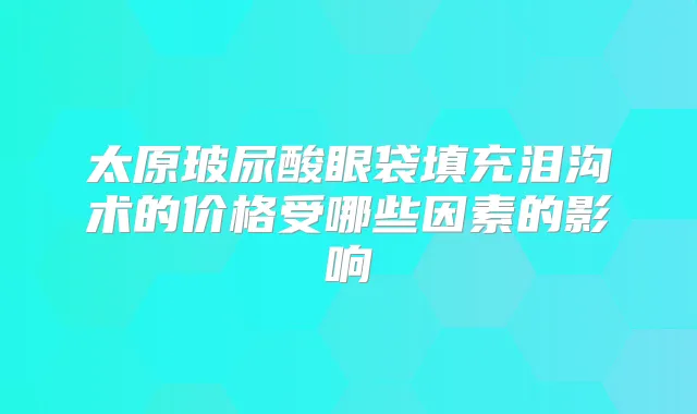 太原玻尿酸眼袋填充泪沟术的价格受哪些因素的影响
