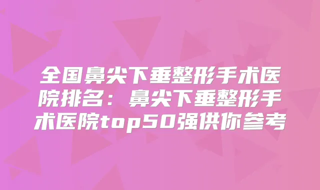 全国鼻尖下垂整形手术医院排名:鼻尖下垂整形手术医院top50强供你参考