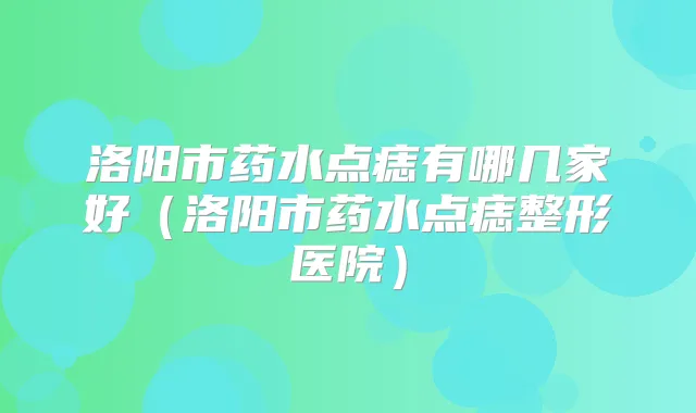 洛阳市药水点痣有哪几家好(洛阳市药水点痣整形医院)