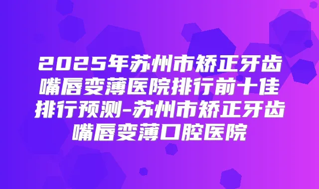 2025年苏州市矫正牙齿嘴唇变薄医院排行前十佳排行预测-苏州市矫正牙齿嘴唇变薄口腔医院