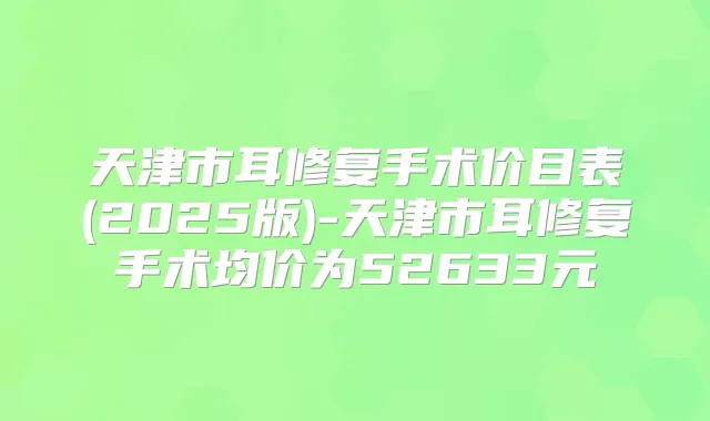 天津市耳修复手术价目表(2025版)-天津市耳修复手术均价为52633元