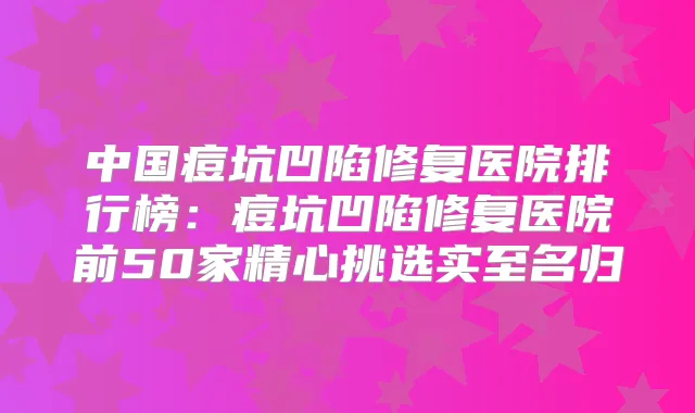 中国痘坑凹陷修复医院排行榜：痘坑凹陷修复医院前50家精心挑选实至名归