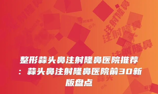 整形蒜头鼻注射隆鼻医院推荐：蒜头鼻注射隆鼻医院前30新版盘点