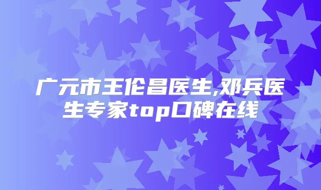 广元市王伦昌医生,邓兵医生专家top口碑在线
