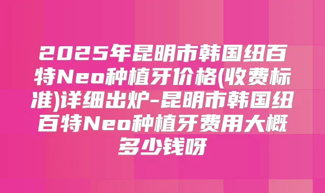 2025年昆明市韩国纽百特Neo种植牙价格(收费标准)详细出炉-昆明市韩国纽百特Neo种植牙费用大概多少钱呀