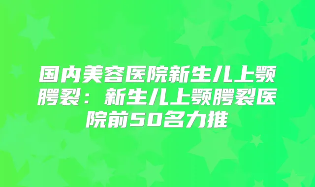 国内美容医院新生儿上颚腭裂:新生儿上颚腭裂医院前50名力推