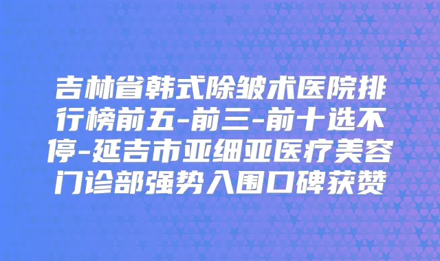 吉林省韩式除皱术医院排行榜前五-前三-前十选不停-延吉市亚细亚医疗美容门诊部强势入围口碑获赞