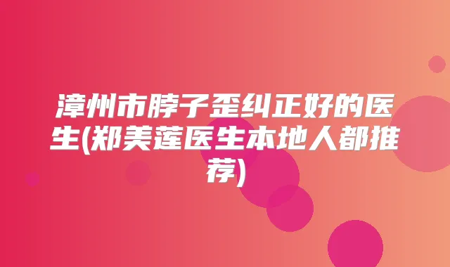 漳州市脖子歪纠正好的医生(郑美莲医生本地人都推荐)