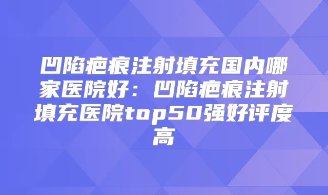 凹陷疤痕注射填充国内哪家医院好:凹陷疤痕注射填充医院top50强好评度高