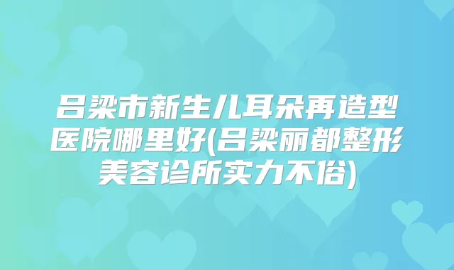 吕梁市新生儿耳朵再造型医院哪里好(吕梁丽都整形美容诊所实力不俗)